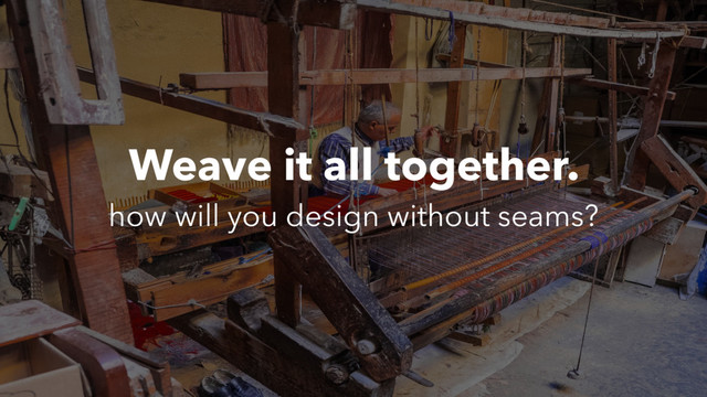 Weave it all together.
how will you design without seams?

