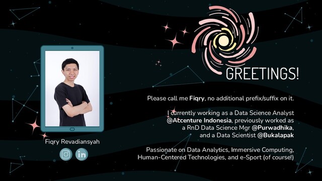 Please call me Fiqry, no additional preﬁx/sufﬁx on it.
I currently working as a Data Science Analyst
@Accenture Indonesia, previously worked as
a RnD Data Science Mgr @Purwadhika,
and a Data Scientist @Bukalapak
Passionate on Data Analytics, Immersive Computing,
Human-Centered Technologies, and e-Sport (of course!)
GREETINGS!
Fiqry Revadiansyah
