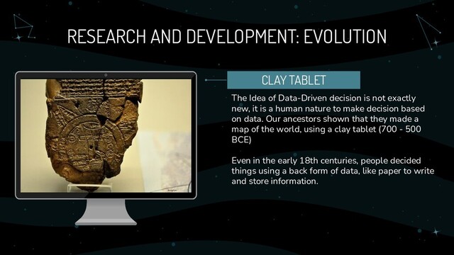 RESEARCH AND DEVELOPMENT: EVOLUTION
The Idea of Data-Driven decision is not exactly
new, it is a human nature to make decision based
on data. Our ancestors shown that they made a
map of the world, using a clay tablet (700 - 500
BCE)
Even in the early 18th centuries, people decided
things using a back form of data, like paper to write
and store information.
CLAY TABLET
