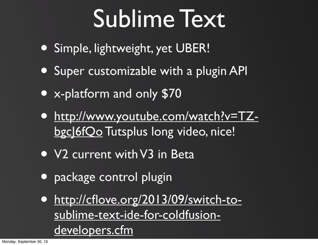Sublime Text
• Simple, lightweight, yet UBER!
• Super customizable with a plugin API
• x-platform and only $70
• http://www.youtube.com/watch?v=TZ-
bgcJ6fQo Tutsplus long video, nice!
• V2 current with V3 in Beta
• package control plugin
• http://cﬂove.org/2013/09/switch-to-
sublime-text-ide-for-coldfusion-
developers.cfm
Monday, September 30, 13

