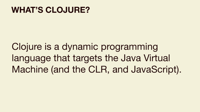 WHAT’S CLOJURE?
Clojure is a dynamic programming
language that targets the Java Virtual
Machine (and the CLR, and JavaScript).
