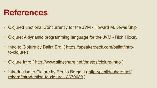 • Clojure:Functional Concurrency for the JVM - Howard M. Lewis Ship
• Clojure: A dynamic programming language for the JVM - Rich Hickey
• Intro to Clojure by Balint Erdi ( https://speakerdeck.com/balint/intro-
to-clojure )
• Clojure Intro ( http://www.slideshare.net/thnetos/clojure-intro )
• Introduction to Clojure by Renzo Borgatti ( http://pt.slideshare.net/
reborg/introduction-to-clojure-13679039 )
References

