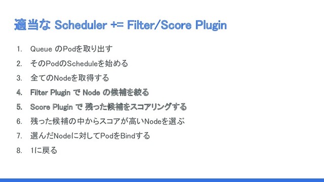 適当な Scheduler += Filter/Score Plugin 
1. Queue のPodを取り出す 
2. そのPodのScheduleを始める 
3. 全てのNodeを取得する 
4. Filter Plugin で Node の候補を絞る 
5. Score Plugin で 残った候補をスコアリングする 
6. 残った候補の中からスコアが高いNodeを選ぶ 
7. 選んだNodeに対してPodをBindする 
8. 1に戻る 

