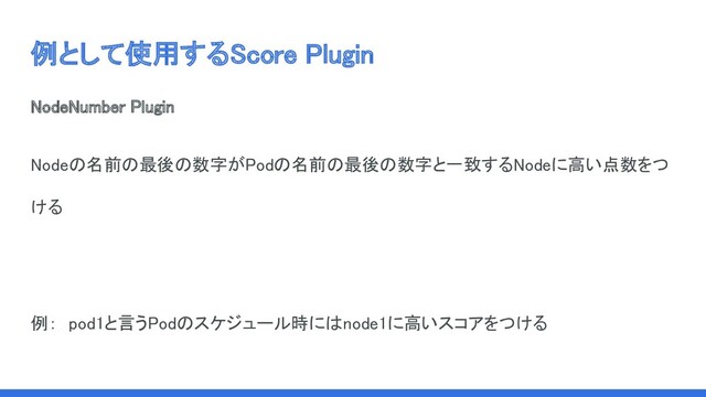 例として使用するScore Plugin 
NodeNumber Plugin 
Nodeの名前の最後の数字がPodの名前の最後の数字と一致するNodeに高い点数をつ
ける 
 
例：　pod1と言うPodのスケジュール時にはnode1に高いスコアをつける 
