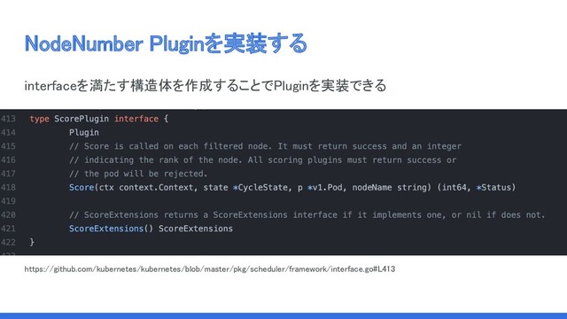 NodeNumber Pluginを実装する 
interfaceを満たす構造体を作成することでPluginを実装できる 
 
 
 
https://github.com/kubernetes/kubernetes/blob/master/pkg/scheduler/framework/interface.go#L413  
