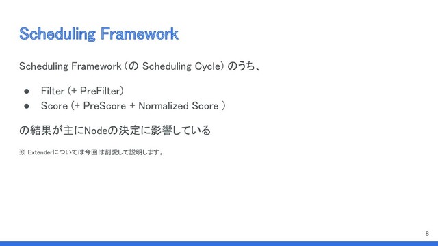 Scheduling Framework 
Scheduling Framework (の Scheduling Cycle) のうち、 
● Filter (+ PreFilter) 
● Score (+ PreScore + Normalized Score ) 
の結果が主にNodeの決定に影響している  
※ Extenderについては今回は割愛して説明します。  
 
8
