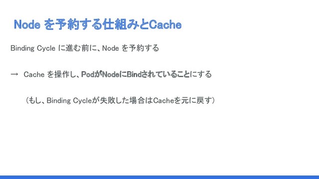 Node を予約する仕組みとCache 
Binding Cycle に進む前に、Node を予約する　 
→　Cache を操作し、PodがNodeにBindされていることにする  
(もし、Binding Cycleが失敗した場合はCacheを元に戻す) 
