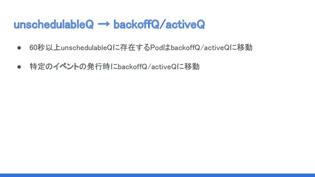 unschedulableQ → backoffQ/activeQ 
 
● 60秒以上unschedulableQに存在するPodはbackoffQ/activeQに移動 
● 特定のイベントの発行時にbackoffQ/activeQに移動 
