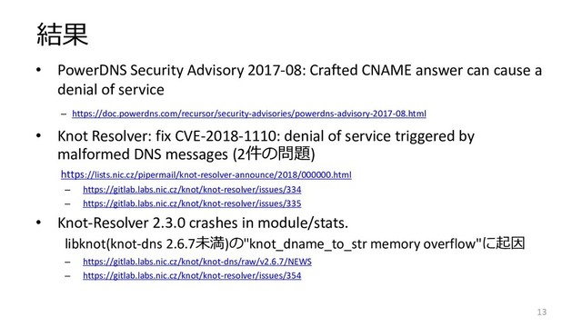 結果
• PowerDNS Security Advisory 2017-08: Crafted CNAME answer can cause a
denial of service
– https://doc.powerdns.com/recursor/security-advisories/powerdns-advisory-2017-08.html
• Knot Resolver: fix CVE-2018-1110: denial of service triggered by
malformed DNS messages (2件の問題)
https://lists.nic.cz/pipermail/knot-resolver-announce/2018/000000.html
– https://gitlab.labs.nic.cz/knot/knot-resolver/issues/334
– https://gitlab.labs.nic.cz/knot/knot-resolver/issues/335
• Knot-Resolver 2.3.0 crashes in module/stats.
libknot(knot-dns 2.6.7未満)の"knot_dname_to_str memory overflow"に起因
– https://gitlab.labs.nic.cz/knot/knot-dns/raw/v2.6.7/NEWS
– https://gitlab.labs.nic.cz/knot/knot-resolver/issues/354
13
