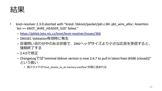 結果
• knot-resolver 2.3.0 aborted with "kresd: libknot/packet/pkt.c:84: pkt_wire_alloc: Assertion
`len >= KNOT_WIRE_HEADER_SIZE' failed."
– https://gitlab.labs.nic.cz/knot/knot-resolver/issues/366
– DNSSEC Validation有効時に発生
– 反復問い合わせ中のある状態で、DNSヘッダサイズより小さな応答を受信すると、
強制終了する
– 2.4.0で修正
– ChangeLogでは"minimal libknot version is now 2.6.7 to pull in latest fixes (#366 (closed))"
という扱い
• 前スライドの"knot_dname_to_str memory overflow"対策に含まれる
14

