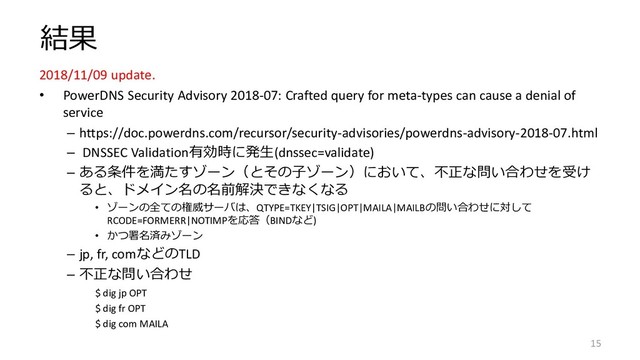結果
2018/11/09 update.
• PowerDNS Security Advisory 2018-07: Crafted query for meta-types can cause a denial of
service
– https://doc.powerdns.com/recursor/security-advisories/powerdns-advisory-2018-07.html
– DNSSEC Validation有効時に発生(dnssec=validate)
– ある条件を満たすゾーン（とその子ゾーン）において、不正な問い合わせを受け
ると、ドメイン名の名前解決できなくなる
• ゾーンの全ての権威サーバは、QTYPE=TKEY|TSIG|OPT|MAILA|MAILBの問い合わせに対して
RCODE=FORMERR|NOTIMPを応答（BINDなど)
• かつ署名済みゾーン
– jp, fr, comなどのTLD
– 不正な問い合わせ
$ dig jp OPT
$ dig fr OPT
$ dig com MAILA
15
