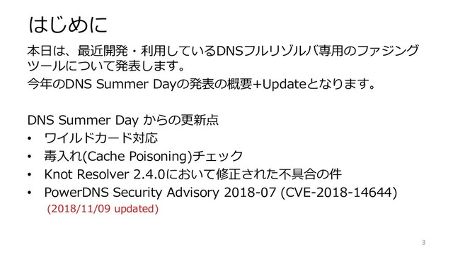 はじめに
本日は、最近開発・利用しているDNSフルリゾルバ専用のファジング
ツールについて発表します。
今年のDNS Summer Dayの発表の概要+Updateとなります。
DNS Summer Day からの更新点
• ワイルドカード対応
• 毒入れ(Cache Poisoning)チェック
• Knot Resolver 2.4.0において修正された不具合の件
• PowerDNS Security Advisory 2018-07 (CVE-2018-14644)
(2018/11/09 updated)
3
