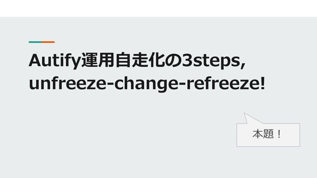 Autify運用自走化の3steps,
unfreeze-change-refreeze!
本題！
