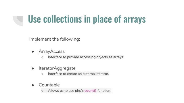 Use collections in place of arrays
Implement the following:
● ArrayAccess
○ Interface to provide accessing objects as arrays.
● IteratorAggregate
○ Interface to create an external Iterator.
● Countable
○ Allows us to use php’s count() function.

