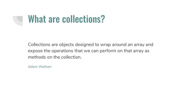 What are collections?
Collections are objects designed to wrap around an array and
expose the operations that we can perform on that array as
methods on the collection.
Adam Wathan
