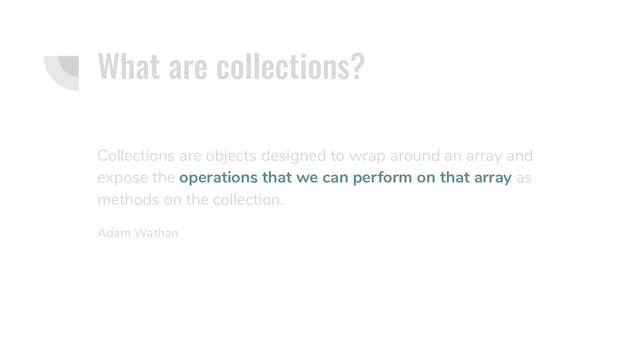 What are collections?
Collections are objects designed to wrap around an array and
expose the operations that we can perform on that array as
methods on the collection.
Adam Wathan
