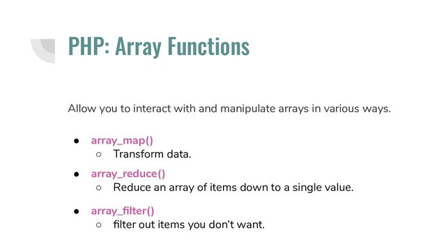 ● array_reduce()
○ Reduce an array of items down to a single value.
● array_map()
○ Transform data.
PHP: Array Functions
Allow you to interact with and manipulate arrays in various ways.
● array_ﬁlter()
○ ﬁlter out items you don’t want.
