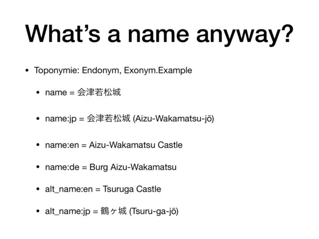 What’s a name anyway?
• Toponymie: Endonym, Exonym.Example

• name = ձ௡एদ৓ 

• name:jp = ձ௡एদ৓ (Aizu-Wakamatsu-jō) 

• name:en = Aizu-Wakamatsu Castle

• name:de = Burg Aizu-Wakamatsu

• alt_name:en = Tsuruga Castle 

• alt_name:jp = ௽ϲ৓ (Tsuru-ga-jō)
