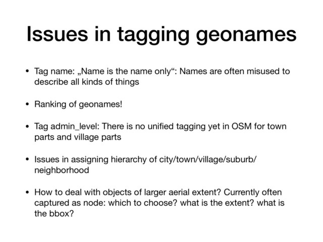 Issues in tagging geonames
• Tag name: „Name is the name only“: Names are often misused to
describe all kinds of things

• Ranking of geonames! 

• Tag admin_level: There is no uniﬁed tagging yet in OSM for town
parts and village parts

• Issues in assigning hierarchy of city/town/village/suburb/
neighborhood 

• How to deal with objects of larger aerial extent? Currently often
captured as node: which to choose? what is the extent? what is
the bbox?
