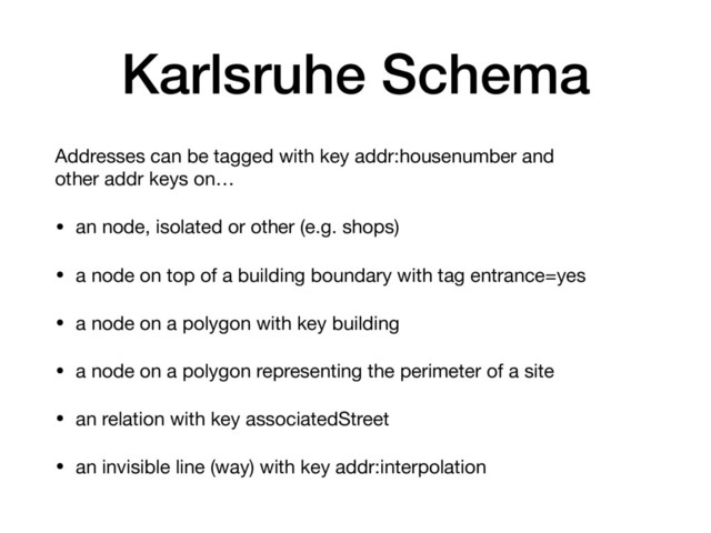 Karlsruhe Schema
Addresses can be tagged with key addr:housenumber and
other addr keys on…

• an node, isolated or other (e.g. shops)

• a node on top of a building boundary with tag entrance=yes

• a node on a polygon with key building

• a node on a polygon representing the perimeter of a site

• an relation with key associatedStreet 

• an invisible line (way) with key addr:interpolation
