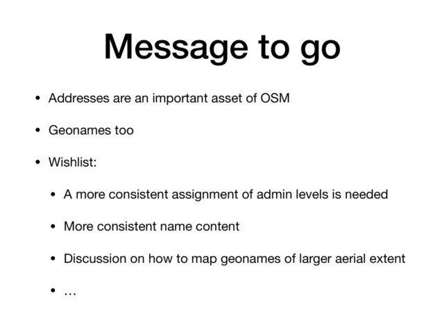 Message to go
• Addresses are an important asset of OSM

• Geonames too

• Wishlist:

• A more consistent assignment of admin levels is needed

• More consistent name content

• Discussion on how to map geonames of larger aerial extent

• …
