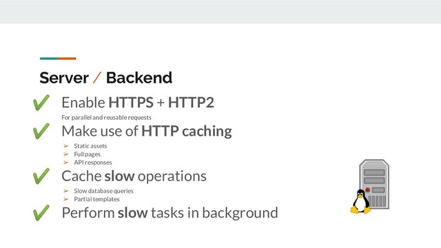 Server / Backend
✔ Enable HTTPS + HTTP2
For parallel and reusable requests
✔ Make use of HTTP caching
➢ Static assets
➢ Full pages
➢ API responses
✔ Cache slow operations
➢ Slow database queries
➢ Partial templates
✔ Perform slow tasks in background
