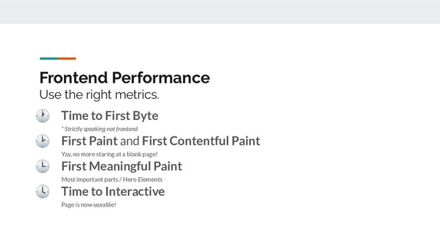 Frontend Performance
Use the right metrics.
 Time to First Byte
* Strictly speaking not frontend
 First Paint and First Contentful Paint
Yay, no more staring at a blank page!
 First Meaningful Paint
Most important parts / Hero Elements
 Time to Interactive
Page is now useable!

