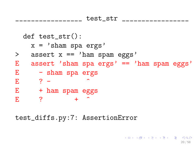 _________________ test_str _________________
def test_str():
x = ’sham spa ergs’
> assert x == ’ham spam eggs’
E assert ’sham spa ergs’ == ’ham spam eggs’
E - sham spa ergs
E ? - ^
E + ham spam eggs
E ? + ^
test_diffs.py:7: AssertionError
20 / 58
