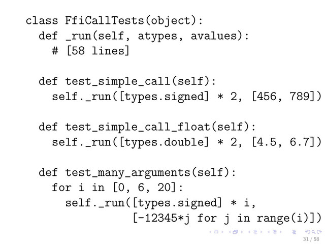 class FfiCallTests(object):
def _run(self, atypes, avalues):
# [58 lines]
def test_simple_call(self):
self._run([types.signed] * 2, [456, 789])
def test_simple_call_float(self):
self._run([types.double] * 2, [4.5, 6.7])
def test_many_arguments(self):
for i in [0, 6, 20]:
self._run([types.signed] * i,
[-12345*j for j in range(i)])
31 / 58
