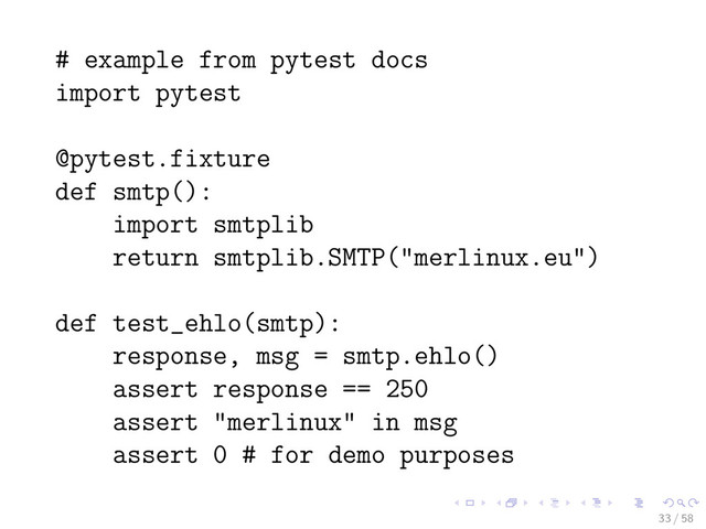 # example from pytest docs
import pytest
@pytest.fixture
def smtp():
import smtplib
return smtplib.SMTP("merlinux.eu")
def test_ehlo(smtp):
response, msg = smtp.ehlo()
assert response == 250
assert "merlinux" in msg
assert 0 # for demo purposes
33 / 58
