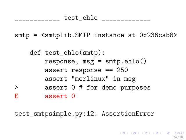 ____________ test_ehlo _____________
smtp = 
def test_ehlo(smtp):
response, msg = smtp.ehlo()
assert response == 250
assert "merlinux" in msg
> assert 0 # for demo purposes
E assert 0
test_smtpsimple.py:12: AssertionError
34 / 58

