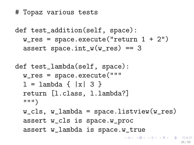 # Topaz various tests
def test_addition(self, space):
w_res = space.execute("return 1 + 2")
assert space.int_w(w_res) == 3
def test_lambda(self, space):
w_res = space.execute("""
l = lambda { |x| 3 }
return [l.class, l.lambda?]
""")
w_cls, w_lambda = space.listview(w_res)
assert w_cls is space.w_proc
assert w_lambda is space.w_true
36 / 58
