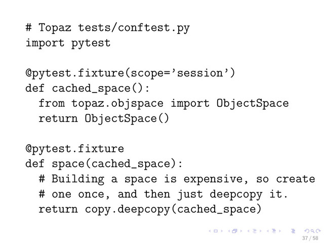 # Topaz tests/conftest.py
import pytest
@pytest.fixture(scope=’session’)
def cached_space():
from topaz.objspace import ObjectSpace
return ObjectSpace()
@pytest.fixture
def space(cached_space):
# Building a space is expensive, so create
# one once, and then just deepcopy it.
return copy.deepcopy(cached_space)
37 / 58
