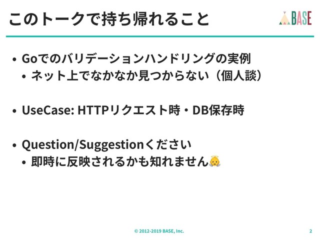 © - BASE, Inc.
このトークで持ち帰れること
• Goでのバリデーションハンドリングの実例
• ネット上でなかなか⾒つからない（個⼈談）
• UseCase: HTTPリクエスト時‧DB保存時
• Question/Suggestionください
• 即時に反映されるかも知れません
