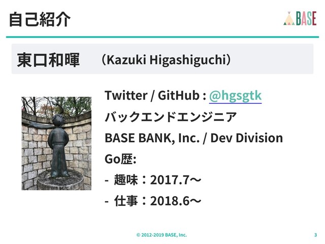 © - BASE, Inc.
⾃⼰紹介
東⼝和暉 （Kazuki Higashiguchi）
Twitter / GitHub : @hgsgtk
バックエンドエンジニア
BASE BANK, Inc. / Dev Division
Go歴:
- 趣味：2017.7〜
- 仕事：2018.6〜
