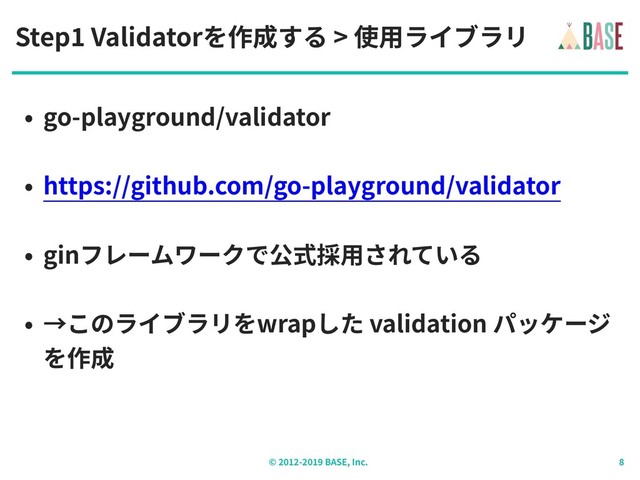 © - BASE, Inc.
Step Validatorを作成する > 使⽤ライブラリ
• go-playground/validator
• https://github.com/go-playground/validator
• ginフレームワークで公式採⽤されている
• →このライブラリをwrapした validation パッケージ
を作成
