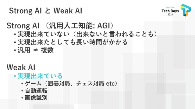 Strong AI と Weak AI
Strong AI （汎用人工知能: AGI）
• 実現出来ていない（出来ないと言われることも）
• 実現出来たとしても長い時間がかかる
• 汎用 ≠ 複数
Weak AI
• 実現出来ている
• ゲーム（囲碁対局、チェス対局 etc）
• 自動運転
• 画像識別

