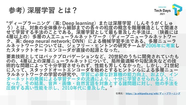 参考) 深層学習 とは？
“ディープラーニング（英: Deep learning）または深層学習（しんそうがくしゅ
う）とは、対象の全体像から細部までの各々の粒度の概念を階層構造として関連さ
せて学習する手法のことである。深層学習として最も普及した手法は、（狭義には
4層以上の）多層の人工ニューラルネットワーク（ディープニューラルネットワー
ク、英: deep neural network; DNN）による機械学習手法である。多層ニューラ
ルネットワークについては、ジェフリー・ヒントンの研究チームが2006年に考案し
たスタックトオートエンコーダが直接の起源となった。
要素技術としてはバックプロパゲーションなど、20世紀のうちに開発されていたも
のの、4層以上の深層ニューラルネットについて、局所最適解や勾配消失などの技
術的な問題によって十分学習させられず、性能も芳しくなかった。しかし、21世紀
に入って、スタックドオートエンコーダを始めとするヒントンらによる多層ニュー
ラルネットワークの学習の研究や、学習に必要な計算機の能力向上、および、イン
ターネットの発展による学習データの流通により、十分に学習させられるように
なった。その結果、音声・画像・自然言語を対象とする諸問題に対し、他の手法を
圧倒する高い性能を示し、2010年代に普及した。”
引用元： https://ja.wikipedia.org/wiki/ディープラーニング
