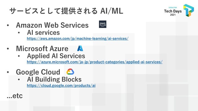 サービスとして提供される AI/ML
• Amazon Web Services
• AI services
https://aws.amazon.com/jp/machine-learning/ai-services/
• Microsoft Azure
• Applied AI Services
https://azure.microsoft.com/ja-jp/product-categories/applied-ai-services/
• Google Cloud
• AI Building Blocks
https://cloud.google.com/products/ai
...etc
