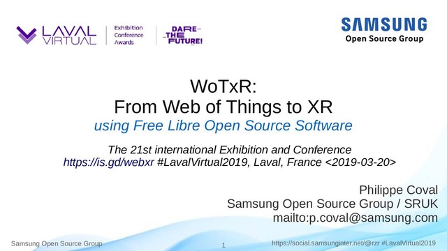 Samsung Open Source Group 1 https://social.samsunginter.net/@rzr #LavalVirtual2019
WoTxR:
From Web of Things to XR
using Free Libre Open Source Software
Philippe Coval
Samsung Open Source Group / SRUK
mailto:p.coval@samsung.com
The 21st international Exhibition and Conference
https://is.gd/webxr #LavalVirtual2019, Laval, France <2019-03-20>
