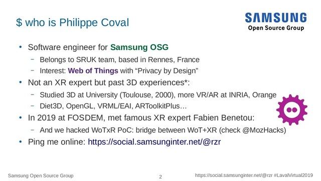 Samsung Open Source Group 2 https://social.samsunginter.net/@rzr #LavalVirtual2019
$ who is Philippe Coval
●
Software engineer for Samsung OSG
– Belongs to SRUK team, based in Rennes, France
– Interest: Web of Things with “Privacy by Design”
●
Not an XR expert but past 3D experiences*:
– Studied 3D at University (Toulouse, 2000), more VR/AR at INRIA, Orange
– Diet3D, OpenGL, VRML/EAI, ARToolkitPlus…
●
In 2019 at FOSDEM, met famous XR expert Fabien Benetou:
– And we hacked WoTxR PoC: bridge between WoT+XR (check @MozHacks)
●
Ping me online: https://social.samsunginter.net/@rzr
