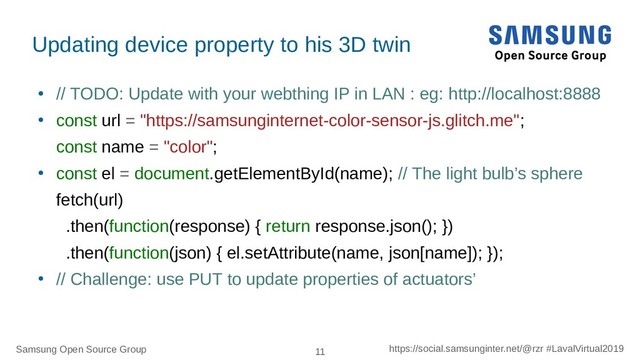 Samsung Open Source Group 11 https://social.samsunginter.net/@rzr #LavalVirtual2019
●
// TODO: Update with your webthing IP in LAN : eg: http://localhost:8888
●
const url = "https://samsunginternet-color-sensor-js.glitch.me";
const name = "color";
●
const el = document.getElementById(name); // The light bulb’s sphere
fetch(url)
.then(function(response) { return response.json(); })
.then(function(json) { el.setAttribute(name, json[name]); });
●
// Challenge: use PUT to update properties of actuators’
Updating device property to his 3D twin
