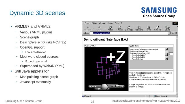 Samsung Open Source Group 19 https://social.samsunginter.net/@rzr #LavalVirtual2019
Dynamic 3D scenes
●
VRML97 and VRML2
– Various VRML plugins
– Scene graph
– Descriptive script (like PoV-ray)
– OpenGL support
●
HW acceleration
– Most were closed sources
●
Except openvrml
– Superseded by Web3D (XML)
●
Still Java applets for
– Manipulating scene graph
– Javascript eventually
