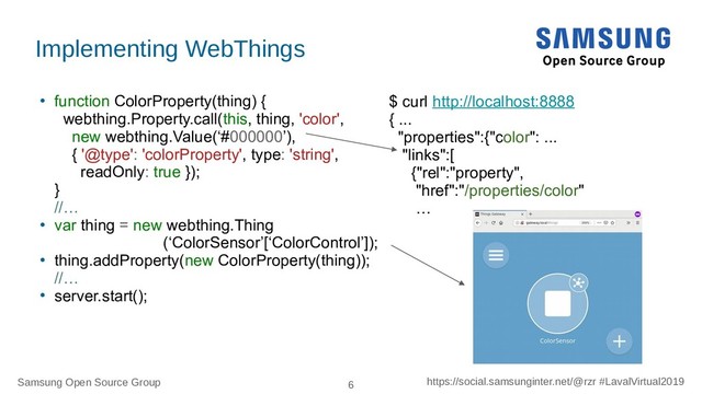 Samsung Open Source Group 6 https://social.samsunginter.net/@rzr #LavalVirtual2019
●
function ColorProperty(thing) {
webthing.Property.call(this, thing, 'color',
new webthing.Value(‘#000000’),
{ '@type': 'colorProperty', type: 'string',
readOnly: true });
}
//…
●
var thing = new webthing.Thing
(‘ColorSensor’[‘ColorControl’]);
●
thing.addProperty(new ColorProperty(thing));
//…
●
server.start();
Implementing WebThings
$ curl http://localhost:8888
{ ...
"properties":{"color": ...
"links":[
{"rel":"property",
"href":"/properties/color"
…
