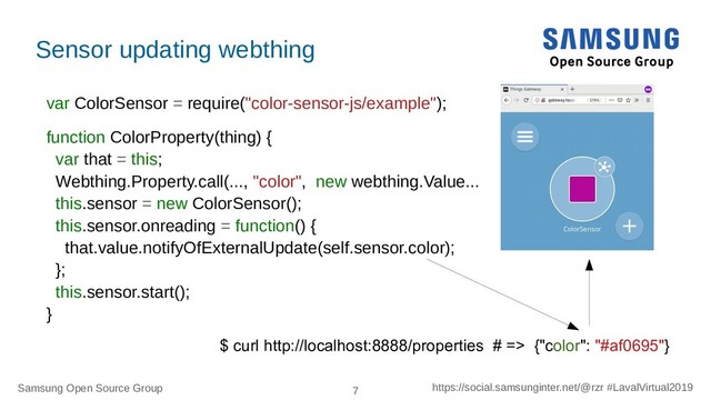 Samsung Open Source Group 7 https://social.samsunginter.net/@rzr #LavalVirtual2019
Sensor updating webthing
var ColorSensor = require("color-sensor-js/example");
function ColorProperty(thing) {
var that = this;
Webthing.Property.call(..., "color", new webthing.Value...
this.sensor = new ColorSensor();
this.sensor.onreading = function() {
that.value.notifyOfExternalUpdate(self.sensor.color);
};
this.sensor.start();
}
$ curl http://localhost:8888/properties # => {"color": "#af0695"}
