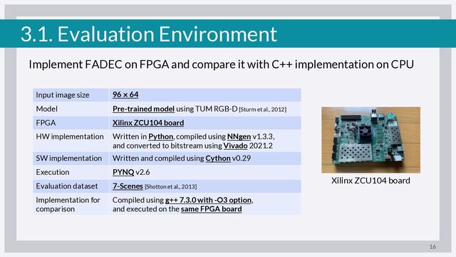3.1. Evaluation Environment
Implement FADEC on FPGA and compare it with C++ implementation on CPU
16
Input image size 96 º 64
Model Pre-trained model using TUM RGB-D [Sturm et al., 2012]
FPGA Xilinx ZCU104 board
HW implementation Written in Python, compiled using NNgen v1.3.3,
and converted to bitstream using Vivado 2021.2
SW implementation Written and compiled using Cython v0.29
Execution PYNQ v2.6
Evaluation dataset 7-Scenes [Shotton et al., 2013]
Implementation for
comparison
Compiled using g++ 7.3.0 with -O3 option,
and executed on the same FPGA board
Xilinx ZCU104 board
