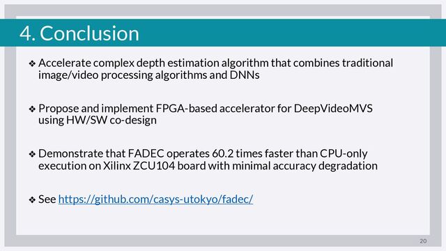 4. Conclusion
❖ Accelerate complex depth estimation algorithm that combines traditional
image/video processing algorithms and DNNs
❖ Propose and implement FPGA-based accelerator for DeepVideoMVS
using HW/SW co-design
❖ Demonstrate that FADEC operates 60.2 times faster than CPU-only
execution on Xilinx ZCU104 board with minimal accuracy degradation
❖ See https://github.com/casys-utokyo/fadec/
20
