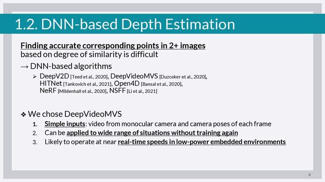 1.2. DNN-based Depth Estimation
Finding accurate corresponding points in 2+ images
based on degree of similarity is difficult
→ DNN-based algorithms
Ø DeepV2D [Teed et al., 2020], DeepVideoMVS [Duzceker et al., 2020],
HITNet [Tankovich et al., 2021], Open4D [Bansal et al., 2020],
NeRF [Mildenhall et al., 2020], NSFF [Li et al., 2021]
❖ We chose DeepVideoMVS
1. Simple inputs: video from monocular camera and camera poses of each frame
2. Can be applied to wide range of situations without training again
3. Likely to operate at near real-time speeds in low-power embedded environments
4
