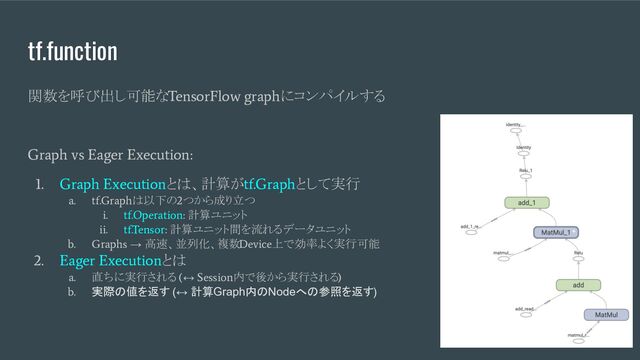 tf.function
関数を呼び出し可能な
TensorFlow graph
にコンパイルする
Graph vs Eager Execution:
1. Graph Execution
とは、計算が
tf.Graph
として実行
a. tf.Graph
は以下の
2
つから成り立つ
i. tf.Operation:
計算ユニット
ii. tf.Tensor:
計算ユニット間を流れるデータユニット
b. Graphs
→ 高速、並列化、複数
Device
上で効率よく実行可能
2. Eager Execution
とは
a.
直ちに実行される
(
↔
Session
内で後から実行される
)
b.
実際の値を返す (↔ 計算Graph内のNodeへの参照を返す)
