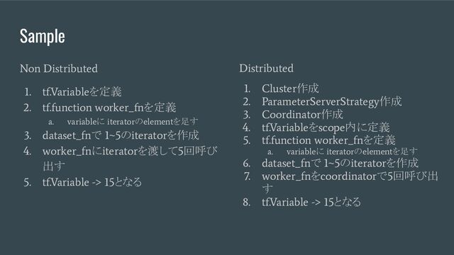 Sample
Non Distributed
1. tf.Variable
を定義
2. tf.function worker_fn
を定義
a. variable
に
iterator
の
element
を足す
3. dataset_fn
で
1~5
の
iterator
を作成
4. worker_fn
に
iterator
を渡して
5
回呼び
出す
5. tf.Variable -> 15
となる
Distributed
1. Cluster
作成
2. ParameterServerStrategy
作成
3. Coordinator
作成
4. tf.Variable
を
scope
内に定義
5. tf.function worker_fn
を定義
a. variable
に
iterator
の
element
を足す
6. dataset_fn
で
1~5
の
iterator
を作成
7. worker_fn
を
coordinator
で
5
回呼び出
す
8. tf.Variable -> 15
となる
